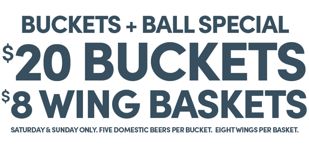 Buckets + Ball Special | $20 Buckets, $8 Wing Baskets | Saturday & Sunday only. Five domestic beers per bucket. Eight wings per basket.